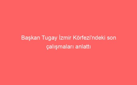 Başkan Tugay İzmir Körfezi’ndeki son çalışmaları anlattı