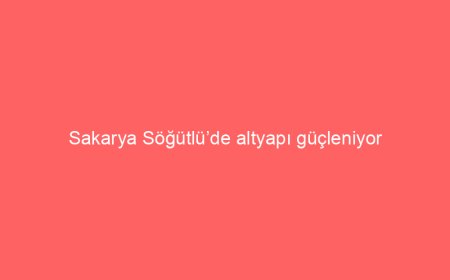 Sakarya Söğütlü’de altyapı güçleniyor