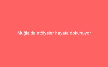 Muğla’da atölyeler hayata dokunuyor